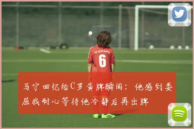 马宁回忆给C罗黄牌瞬间：他感到委屈我耐心等待他冷静后再出牌