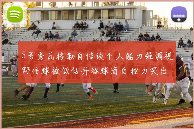 5号秀瓦格勒自信谈个人能力强调视野传球被低估并称球商自控力突出
