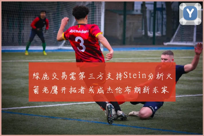绿鹿交易需第三方支持Stein分析火箭老鹰开拓者或成杰伦布朗新东家