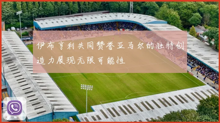伊布亨利共同赞誉亚马尔的独特创造力展现无限可能性