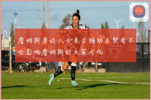 詹姆斯身边人士表示辅助东契奇不会影响詹姆斯的决策方向