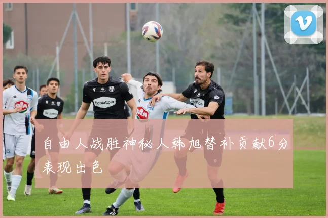 自由人战胜神秘人韩旭替补贡献6分表现出色