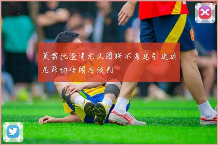 莫雷托澄清尤文图斯不考虑引进迈尼昂的传闻与谈判