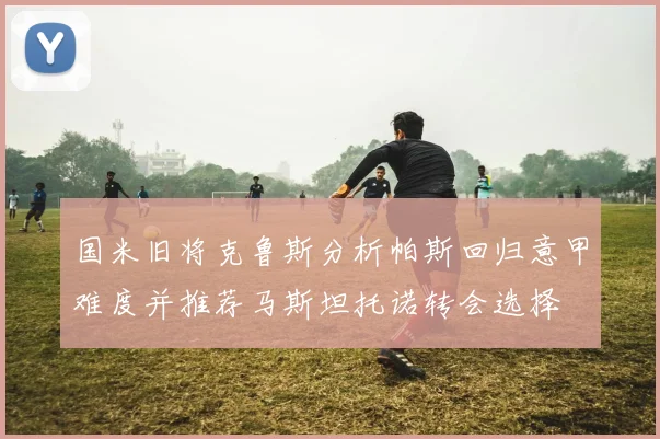 国米旧将克鲁斯分析帕斯回归意甲难度并推荐马斯坦托诺转会选择