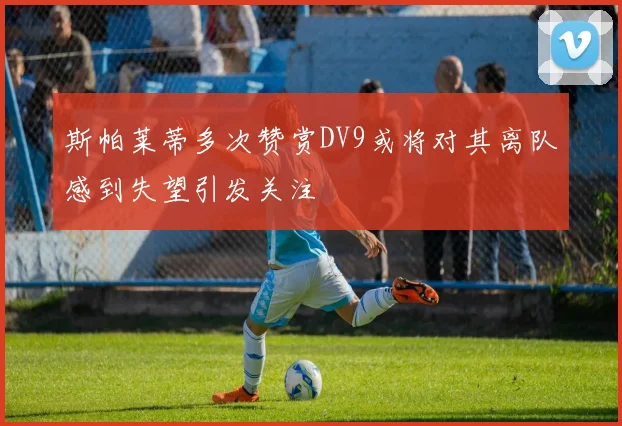 斯帕莱蒂多次赞赏DV9或将对其离队感到失望引发关注