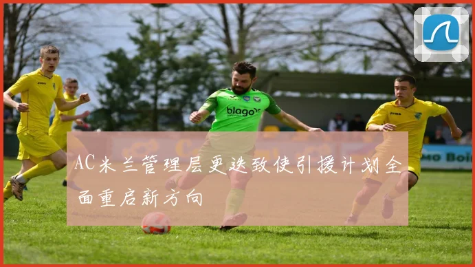 AC米兰管理层更迭致使引援计划全面重启新方向