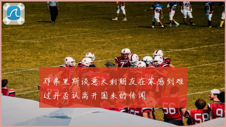 邓弗里斯谈意大利朋友在家感到难过并否认离开国米的传闻