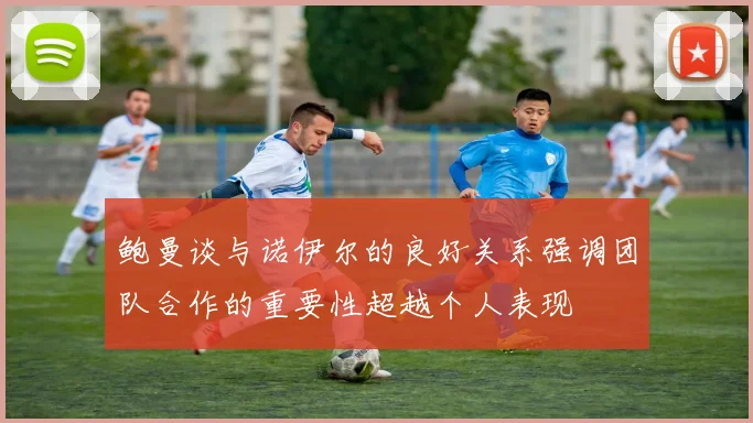 鲍曼谈与诺伊尔的良好关系强调团队合作的重要性超越个人表现