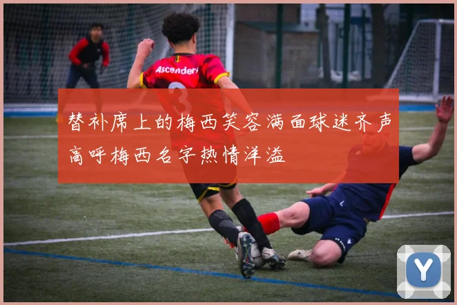 替补席上的梅西笑容满面球迷齐声高呼梅西名字热情洋溢