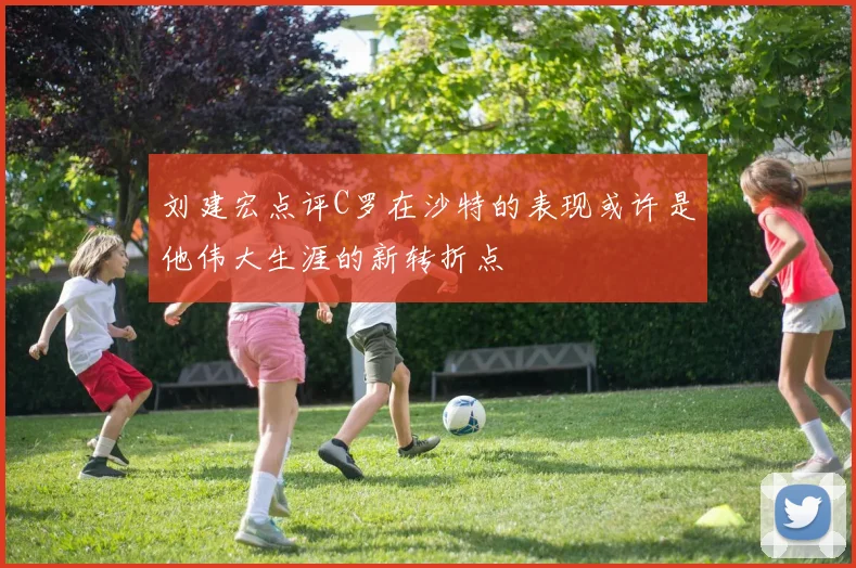 刘建宏点评C罗在沙特的表现或许是他伟大生涯的新转折点