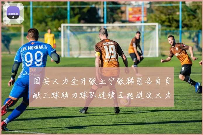 国安火力全开张玉宁张稀哲各自贡献三球助力球队连续五轮进攻火力猛增