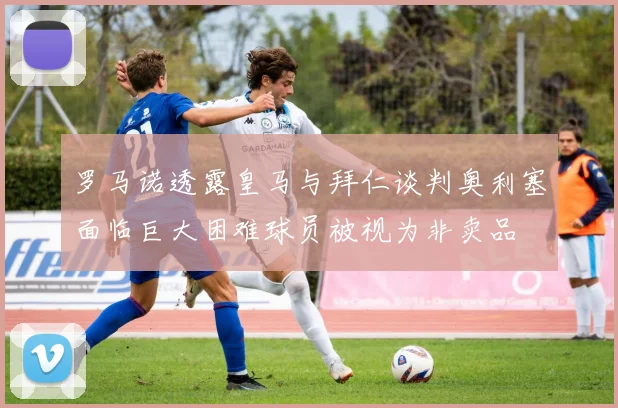 罗马诺透露皇马与拜仁谈判奥利塞面临巨大困难球员被视为非卖品