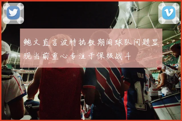 鲍文直言波特执教期间球队问题显现当前重心专注于保级战斗