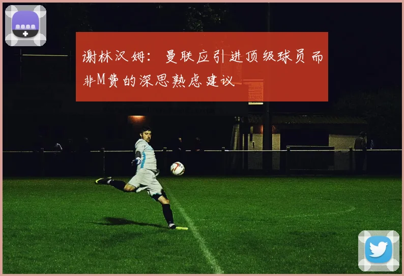 谢林汉姆：曼联应引进顶级球员而非M费的深思熟虑建议