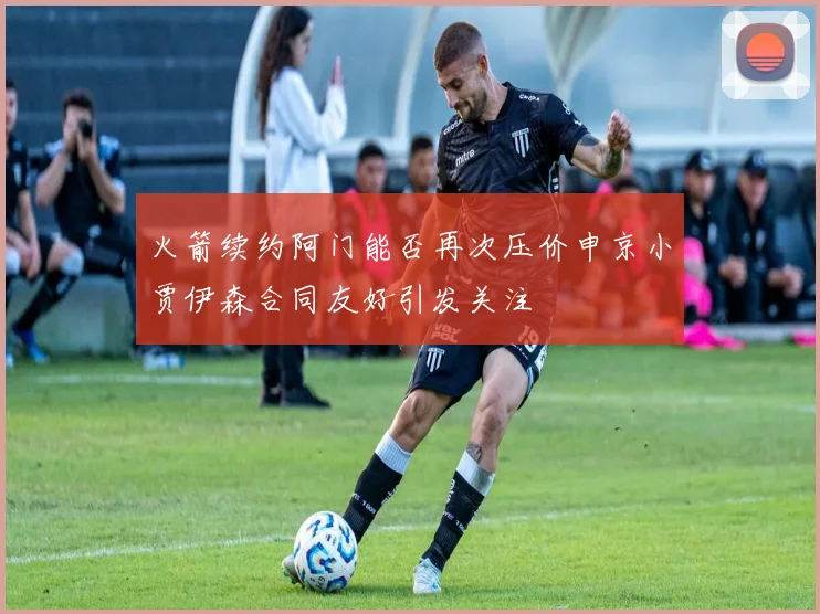 火箭续约阿门能否再次压价申京小贾伊森合同友好引发关注