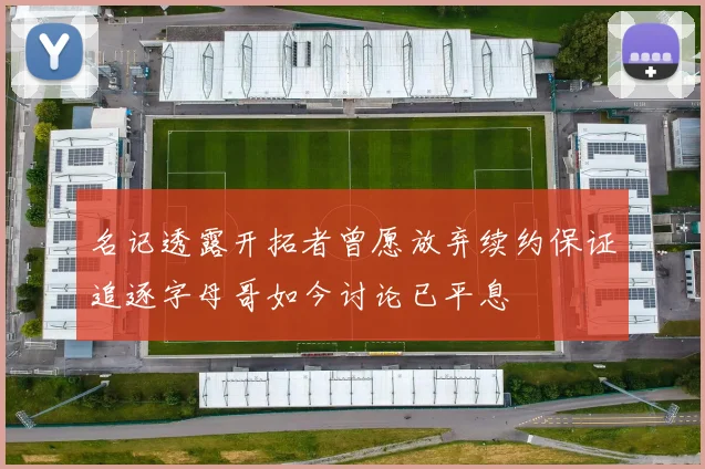 名记透露开拓者曾愿放弃续约保证追逐字母哥如今讨论已平息