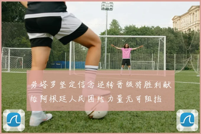 劳塔罗坚定信念逆转晋级将胜利献给阿根廷人民团结力量无可阻挡