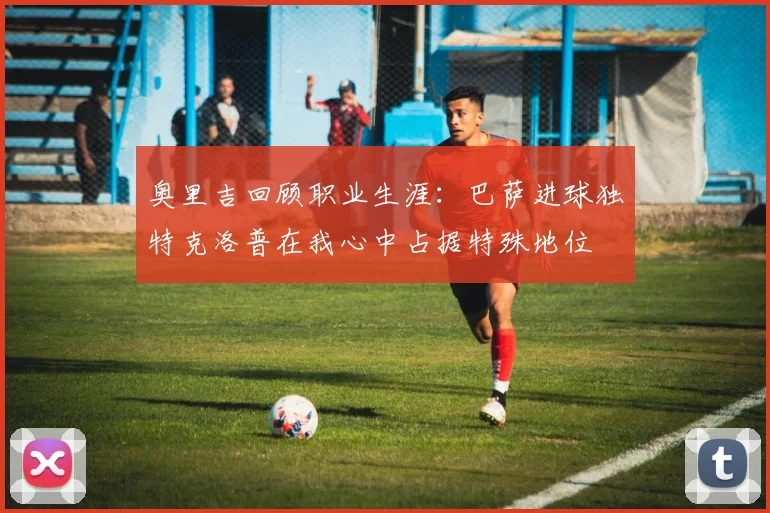 奥里吉回顾职业生涯：巴萨进球独特克洛普在我心中占据特殊地位