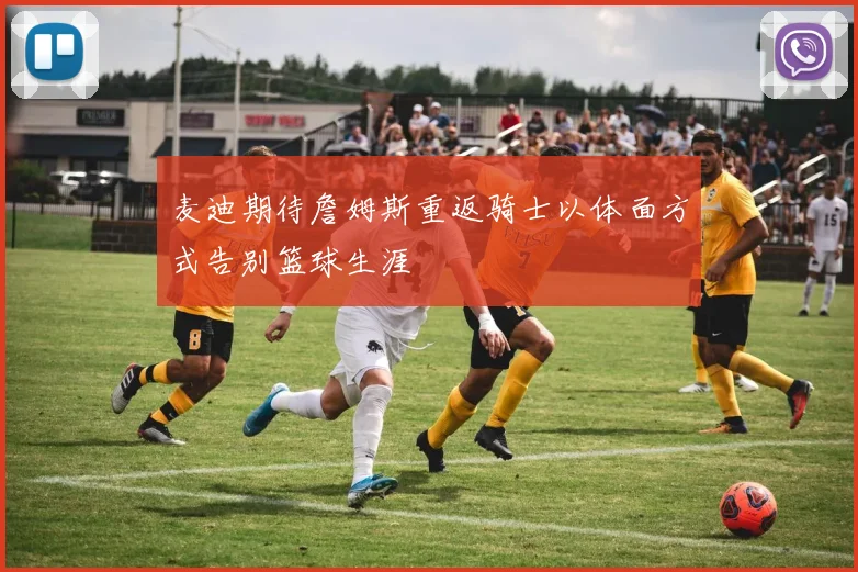 麦迪期待詹姆斯重返骑士以体面方式告别篮球生涯