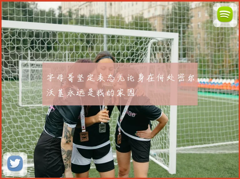 字母哥坚定表态无论身在何处密尔沃基永远是我的家园