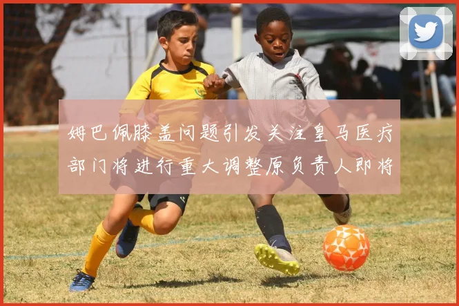 姆巴佩膝盖问题引发关注皇马医疗部门将进行重大调整原负责人即将离任