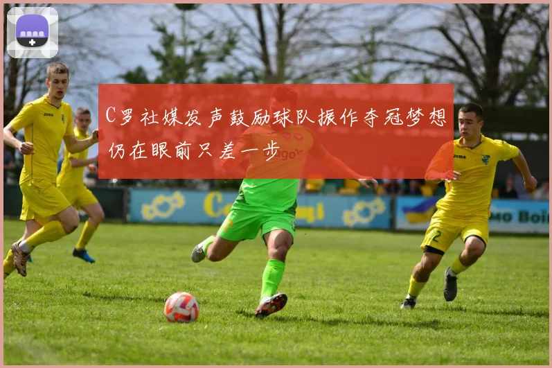 C罗社媒发声鼓励球队振作夺冠梦想仍在眼前只差一步