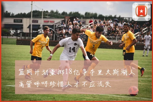 篮网计划豪掷18亿争夺里夫斯湖人高管呼吁珍惜人才不应流失