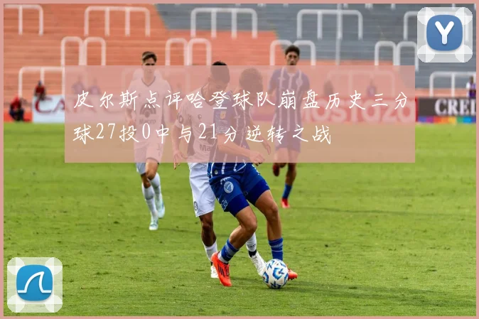 皮尔斯点评哈登球队崩盘历史三分球27投0中与21分逆转之战