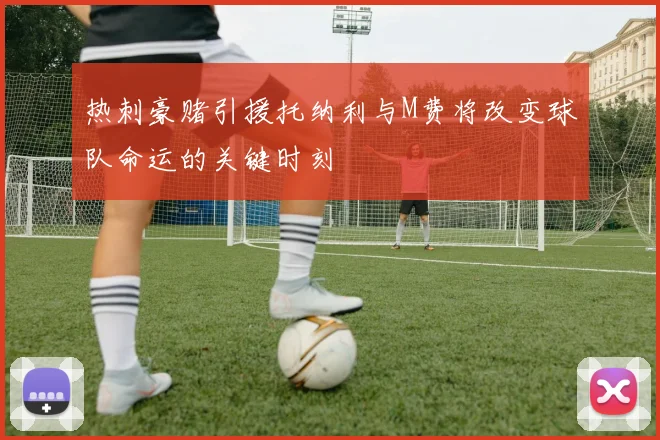 热刺豪赌引援托纳利与M费将改变球队命运的关键时刻