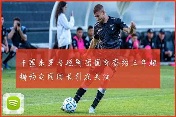 卡塞米罗与迈阿密国际签约三年超梅西合同时长引发关注
