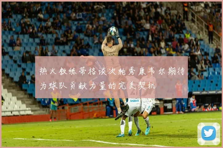 热火教练蒂格谈次轮秀康韦尔期待为球队贡献力量的完美契机