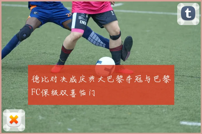 德比对决成庆典大巴黎夺冠与巴黎FC保级双喜临门