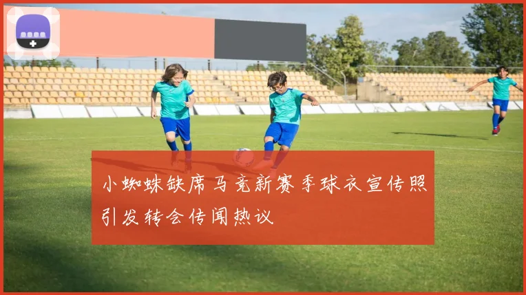 小蜘蛛缺席马竞新赛季球衣宣传照引发转会传闻热议