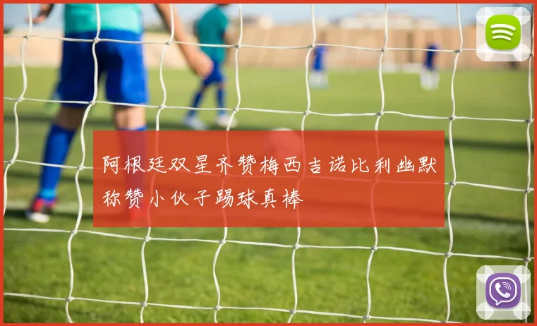 阿根廷双星齐赞梅西吉诺比利幽默称赞小伙子踢球真棒