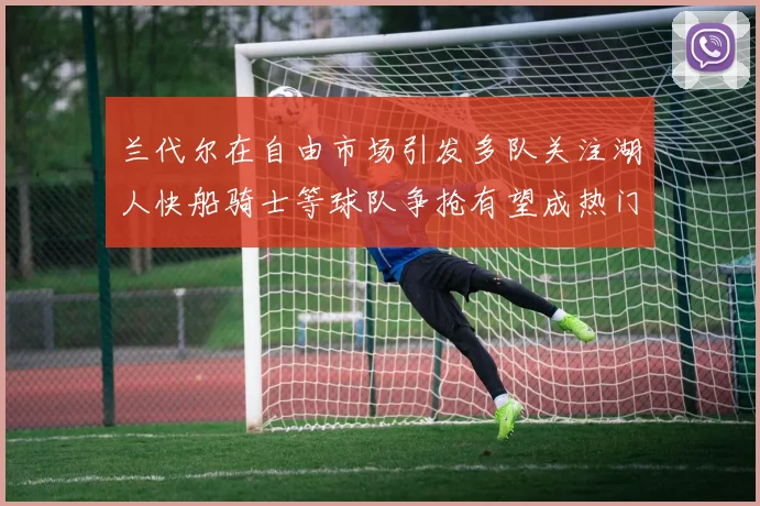 兰代尔在自由市场引发多队关注湖人快船骑士等球队争抢有望成热门球员